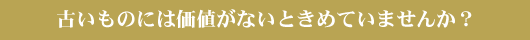 古いものには価値がないときめていませんか？